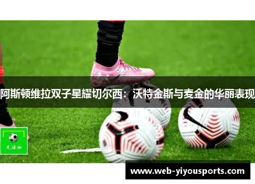 阿斯顿维拉双子星耀切尔西：沃特金斯与麦金的华丽表现