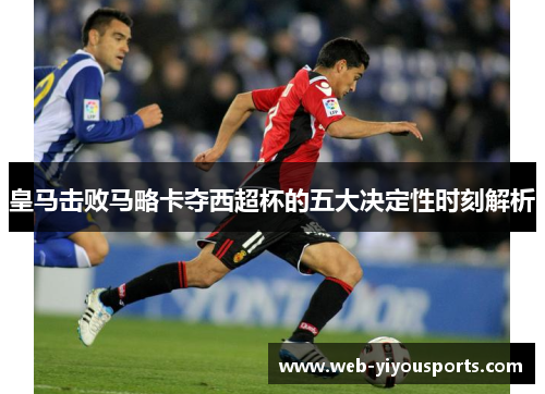 皇马击败马略卡夺西超杯的五大决定性时刻解析